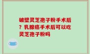 破壁灵芝孢子粉手术后？乳腺癌手术后可以吃灵芝孢子粉吗