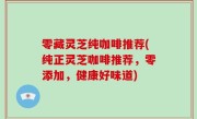 零藏灵芝纯咖啡推荐(纯正灵芝咖啡推荐，零添加，健康好味道)