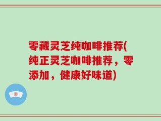 零藏灵芝纯咖啡推荐(纯正灵芝咖啡推荐，零添加，健康好味道)