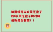 脑萎缩可以吃灵芝孢子粉吗(灵芝孢子粉对脑萎缩是否有益？)