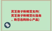 灵芝孢子粉规范文件(灵芝孢子粉规范化指南，助您选购放心产品)