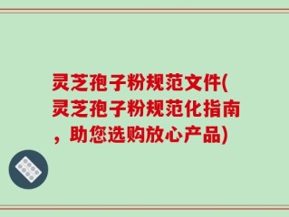 灵芝孢子粉规范文件(灵芝孢子粉规范化指南，助您选购放心产品)