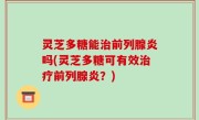 灵芝多糖能治前列腺炎吗(灵芝多糖可有效治疗前列腺炎？)