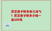 灵芝孢子粉克有几汤勺？灵芝孢子粉多少钱一盒200克