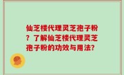 仙芝楼代理灵芝孢子粉？了解仙芝楼代理灵芝孢子粉的功效与用法？