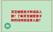 灵芝破壁孢子粉适应人群？了解灵芝破壁孢子粉的功效和适用人群？