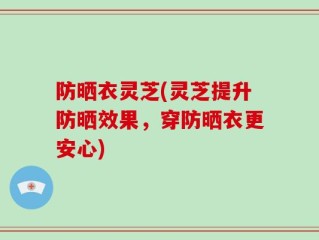 防晒衣灵芝(灵芝提升防晒效果，穿防晒衣更安心)