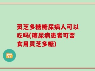 灵芝多糖糖尿病人可以吃吗(糖尿病患者可否食用灵芝多糖)