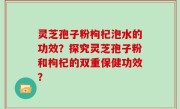 灵芝孢子粉枸杞泡水的功效？探究灵芝孢子粉和枸杞的双重保健功效？