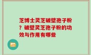芝博士灵芝破壁孢子粉？破壁灵芝孢子粉的功效与作用有哪些