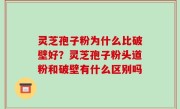 灵芝孢子粉为什么比破壁好？灵芝孢子粉头道粉和破壁有什么区别吗