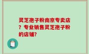 灵芝孢子粉南京专卖店？专业销售灵芝孢子粉的店铺？