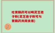 吃胃肠药可以喝灵芝孢子粉(灵芝孢子粉可与胃肠药共同食用)