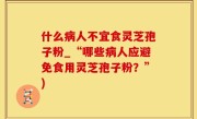 什么病人不宜食灵芝孢子粉_“哪些病人应避免食用灵芝孢子粉？”)