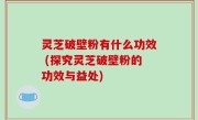 灵芝破壁粉有什么功效 (探究灵芝破壁粉的功效与益处)