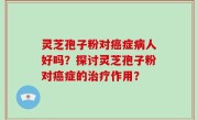 灵芝孢子粉对癌症病人好吗？探讨灵芝孢子粉对癌症的治疗作用？