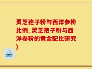 灵芝孢子粉与西洋参粉比例_灵芝孢子粉与西洋参粉的黄金配比研究)