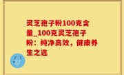 灵芝孢子粉100克含量_100克灵芝孢子粉：纯净高效，健康养生之选