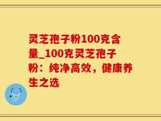 灵芝孢子粉100克含量_100克灵芝孢子粉：纯净高效，健康养生之选