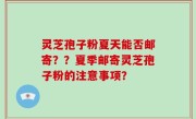 灵芝孢子粉夏天能否邮寄？？夏季邮寄灵芝孢子粉的注意事项？