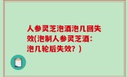 人参灵芝泡酒泡几回失效(泡制人参灵芝酒：泡几轮后失效？)