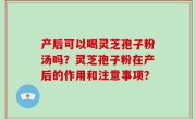 产后可以喝灵芝孢子粉汤吗？灵芝孢子粉在产后的作用和注意事项？
