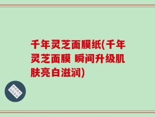 千年灵芝面膜纸(千年灵芝面膜 瞬间升级肌肤亮白滋润)