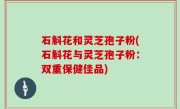 石斛花和灵芝孢子粉(石斛花与灵芝孢子粉：双重保健佳品)