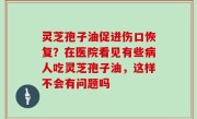 灵芝孢子油促进伤口恢复？在医院看见有些病人吃灵芝孢子油，这样不会有问题吗
