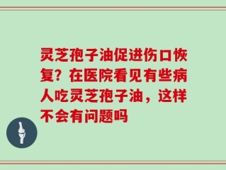 灵芝孢子油促进伤口恢复？在医院看见有些病人吃灵芝孢子油，这样不会有问题吗