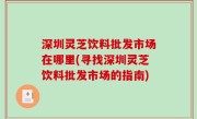 深圳灵芝饮料批发市场在哪里(寻找深圳灵芝饮料批发市场的指南)