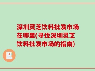 深圳灵芝饮料批发市场在哪里(寻找深圳灵芝饮料批发市场的指南)