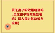 灵芝孢子粉效果明显吗_灵芝孢子粉效果显著吗？深入探讨其功效与应用)