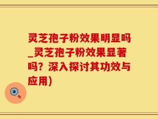灵芝孢子粉效果明显吗_灵芝孢子粉效果显著吗？深入探讨其功效与应用)