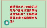 破壁灵芝孢子胶囊的功效与作用吃法饭肖前吃还是饭后吃？正确的破壁灵芝孢子胶囊服用方法？