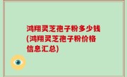 鸿翔灵芝孢子粉多少钱(鸿翔灵芝孢子粉价格信息汇总)