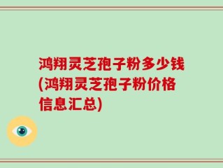 鸿翔灵芝孢子粉多少钱(鸿翔灵芝孢子粉价格信息汇总)