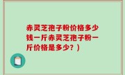 赤灵芝孢子粉价格多少钱一斤赤灵芝孢子粉一斤价格是多少？)