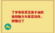 丁宇带你灵芝孢子油的独特魅力与真实功效，别错过了