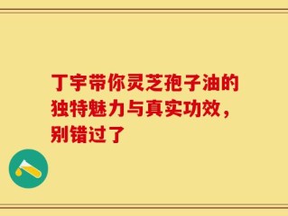 丁宇带你灵芝孢子油的独特魅力与真实功效，别错过了