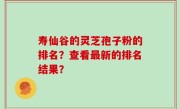 寿仙谷的灵芝孢子粉的排名？查看最新的排名结果？
