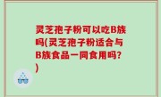 灵芝孢子粉可以吃B族吗(灵芝孢子粉适合与B族食品一同食用吗？)