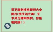 灵芝雕刻核桃视频大全图片(慢生活之美！艺术灵芝雕刻核桃，惊艳视网膜！)