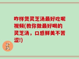 咋样煲灵芝汤最好吃呢视频(教你做最好喝的灵芝汤，口感鲜美不苦涩!)