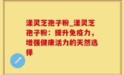 漾灵芝孢子粉_漾灵芝孢子粉：提升免疫力，增强健康活力的天然选择