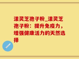 漾灵芝孢子粉_漾灵芝孢子粉：提升免疫力，增强健康活力的天然选择