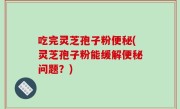 吃完灵芝孢子粉便秘(灵芝孢子粉能缓解便秘问题？)