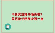 今日灵芝孢子油价格？灵芝孢子粉多少钱一盒