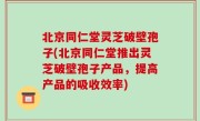 北京同仁堂灵芝破壁孢子(北京同仁堂推出灵芝破壁孢子产品，提高产品的吸收效率)