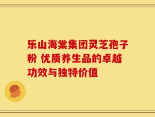 乐山海棠集团灵芝孢子粉 优质养生品的卓越功效与独特价值